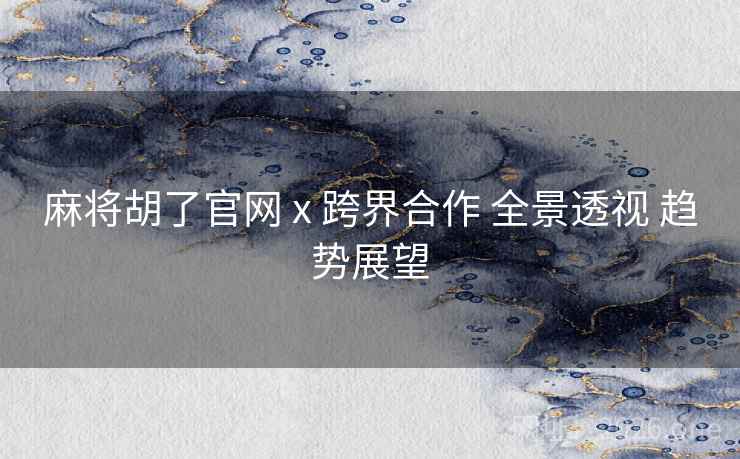 麻将胡了官网 x 跨界合作 全景透视 趋势展望
