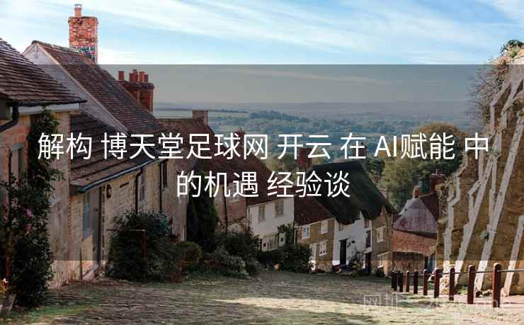 解构 博天堂足球网 开云 在 AI赋能 中的机遇 经验谈 解构 博天堂足球网 开云 在 AI赋能 中的机遇 经验谈