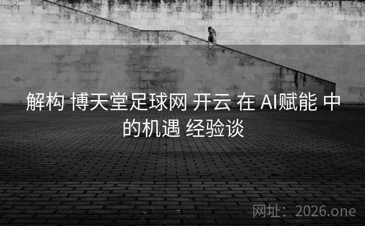 解构 博天堂足球网 开云 在 AI赋能 中的机遇 经验谈 解构 博天堂足球网 开云 在 AI赋能 中的机遇 经验谈
