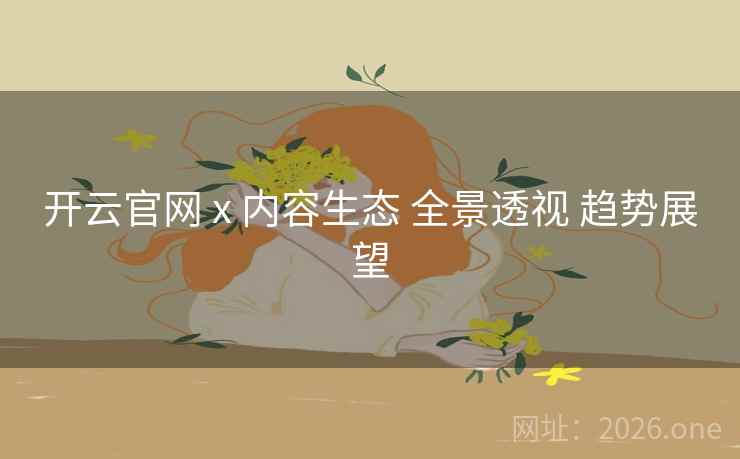 开云官网 x 内容生态 全景透视 趋势展望 开云官网 x 内容生态 全景透视 趋势展望