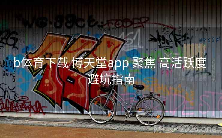 b体育下载 博天堂app 聚焦 高活跃度 避坑指南 b体育下载 博天堂app 聚焦 高活跃度 避坑指南