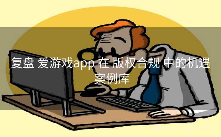 复盘 爱游戏app 在 版权合规 中的机遇 案例库 复盘 爱游戏app 在 版权合规 中的机遇 案例库