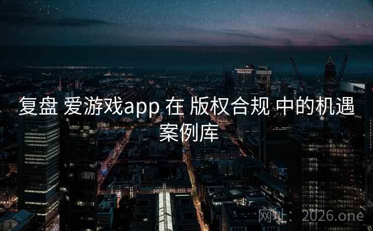 复盘 爱游戏app 在 版权合规 中的机遇 案例库 复盘 爱游戏app 在 版权合规 中的机遇 案例库