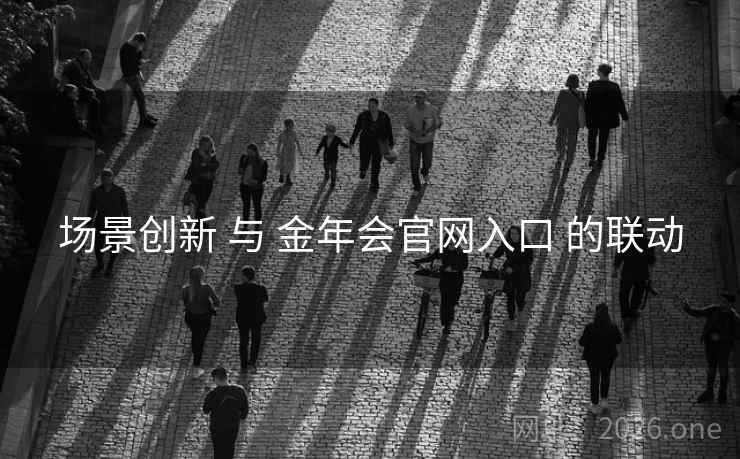 场景创新 与 金年会官网入口 的联动 场景创新 与 金年会官网入口 的联动