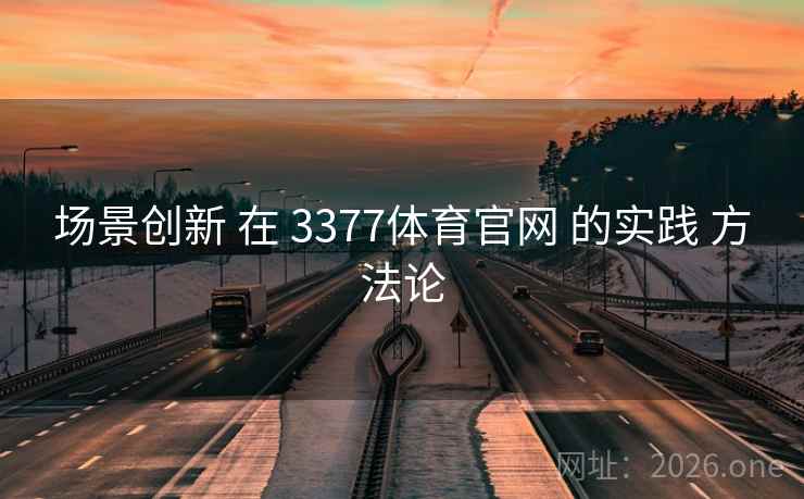 场景创新 在 3377体育官网 的实践 方法论 场景创新 在 3377体育官网 的实践 方法论
